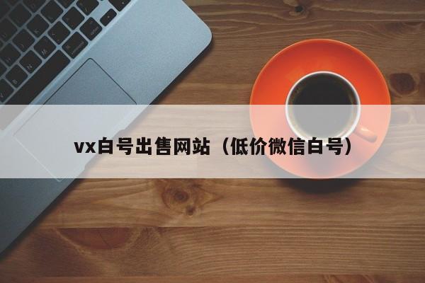 vx白号出售网站（低价微信白号）