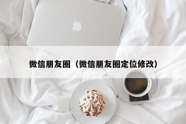 微信朋友圈（微信朋友圈定位修改）