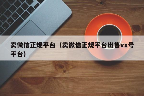 卖微信正规平台（卖微信正规平台出售vx号平台）