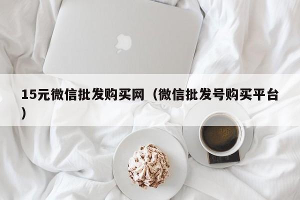 15元微信批发购买网（微信批发号购买平台）