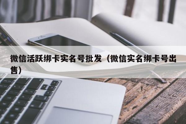 微信活跃绑卡实名号批发（微信实名绑卡号出售）