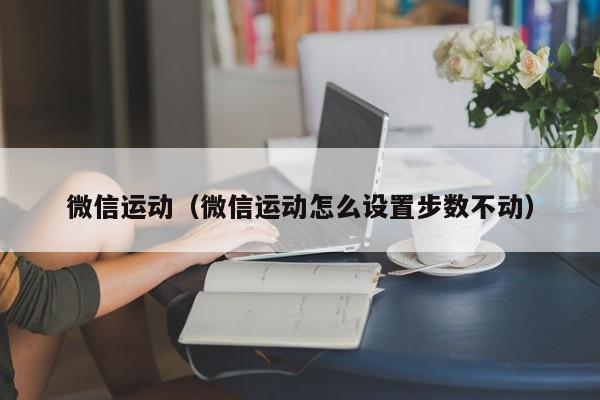 微信运动（微信运动怎么设置步数不动）