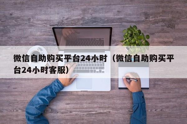 微信自助购买平台24小时（微信自助购买平台24小时客服）