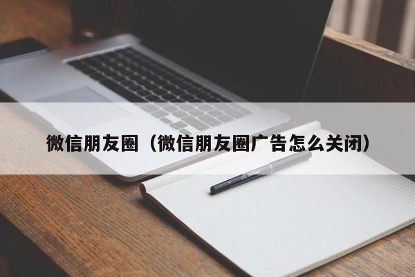 微信朋友圈（微信朋友圈广告怎么关闭）
